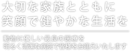 大切な家族とともに 笑顔で健やかな生活を 動物に優しい最良の医療を明るく清潔な病院で皆様をお迎えいたします